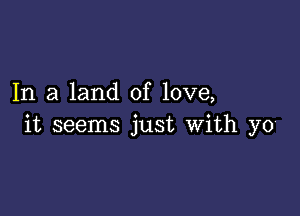 In a land of love,

it seems just with yo