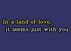 In a land of love,

it seems just with you