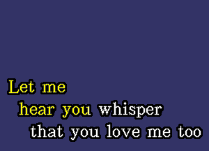 Let me
hear you whisper
that you love me too