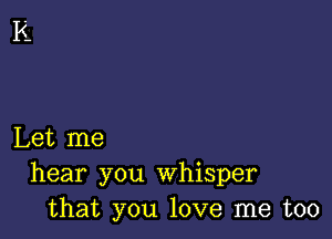 Let me
hear you whisper
that you love me too