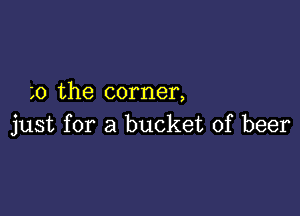 0 the corner,

just for a bucket of beer