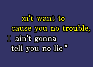 )n t want to
cause you no trouble,

I ainWL gonna
tell you no lie ,