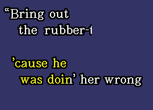 Bring out
the rubber-1

hause he
was doin, her wrong