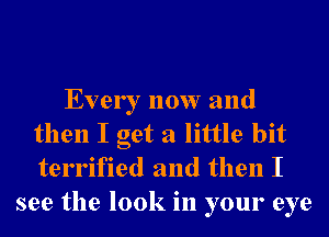 Every now and
then I get a little bit
terrified and then I

see the look in your eye