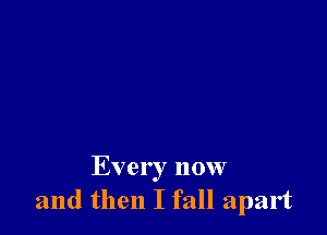 Every now
and then I fall apart
