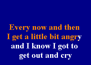 Every now and then
I get a little bit angry
and I know I got to
get out and cry