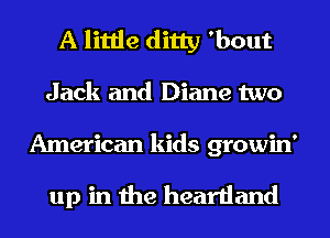 A little ditty 'bout
Jack and Diane two

American kids growin'

up in the heartland