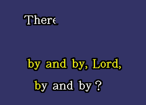 Thers

by and by, Lord,
by and by ?