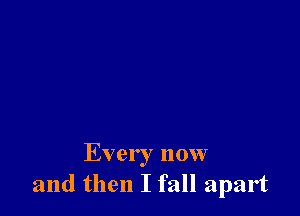 Every now
and then I fall apart