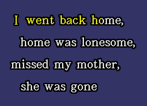 I went back home,
home was lonesome,
missed my mother,

she was gone