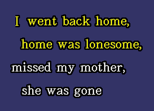 I went back home,
home was lonesome,
missed my mother,

she was gone