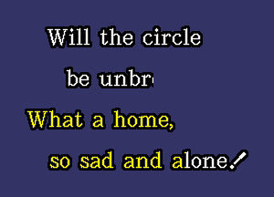 Will the circle

be unbr-

What a home,

so sad and alone!