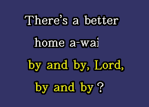 Therds a better

home a-wai

by and by, Lord,
by and by ?