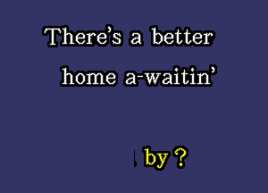 Therds a better

home a-waitin,

by?