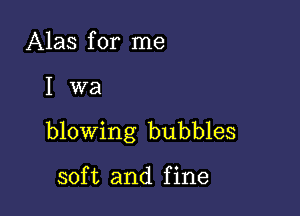 Alas for me

W8

blowing bubbles

soft and fine