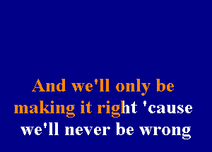 And we'll only be
making it right 'cause
we'll never be wrong