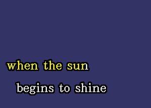 when the sun

begins to shine