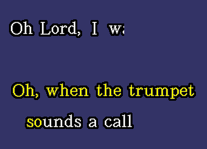 Oh Lord, I W.'

Oh, When the trumpet

sounds a call