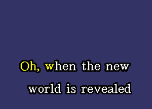 Oh, when the new

world is revealed