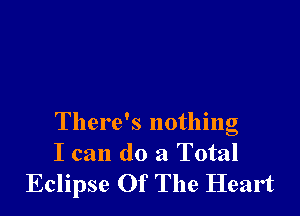 There's nothing

I can do a Total
Eclipse Of The Heart