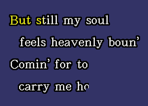 But still my soul

f eels heavenly boun

Comin for to

carry me ha