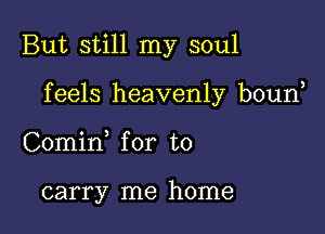 But still my soul

f eels heavenly boun

Comin for to

carry me home