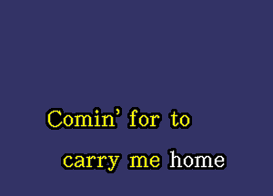 Comid for to

carry me home