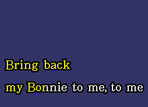 Bring back

my Bonnie to me, to me