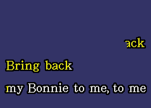 Bring back

my Bonnie to me, to me