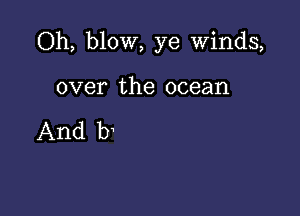 Oh, blow, ye Winds,

over the ocean

And b