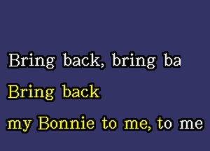 Bring back, bring ba

Bring back

my Bonnie to me, to me