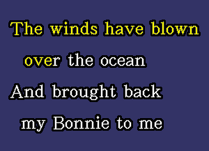 The Winds have blown

over the ocean

And brought back

my Bonnie to me