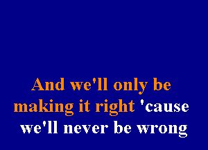 And we'll only be
making it right 'cause
we'll never be wrong