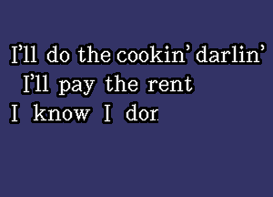 F11 do the cookin, darlirf
F11 pay the rent

I know I dor