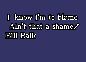 I know Fm to blame
Aink that a shame!

Bill Baile