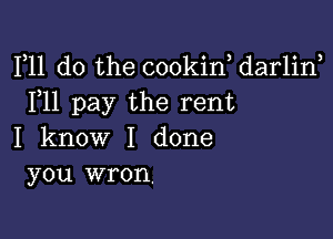 F11 do the cookin, darlirf
F11 pay the rent

I know I done
you wron.