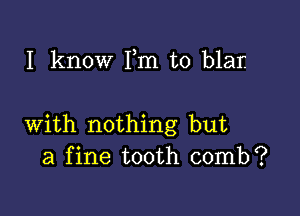 I know Fm t0 blar

with nothing but
a fine tooth comb?