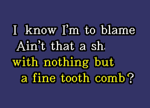 I know Fm to blame
Aink that a sh.

with nothing but
a fine tooth comb?