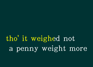 tho, it weighed not
a penny weight more