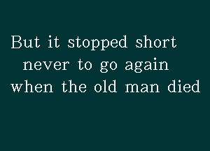 But it stopped short
never to go again

when the old man died