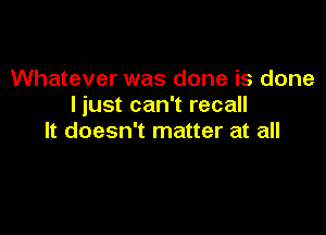 Whatever was done is done
I just can't recall

It doesn't matter at all