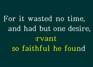 For it wasted no time,
and had but one desire,
Tvant

so faithful he found