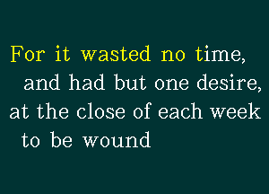 For it wasted no time,
and had but one desire,

at the close of each week
to be wound