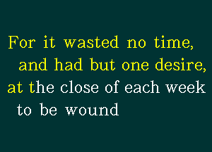 For it wasted no time,
and had but one desire,

at the close of each week
to be wound