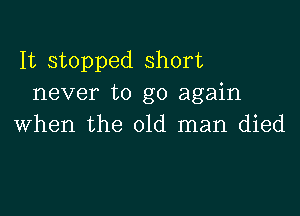 It stopped short
never to go again

when the old man died