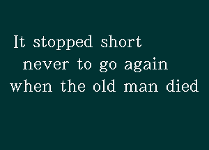 It stopped short
never to go again

when the old man died