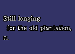 Still longing

for the 01d plantation,

32