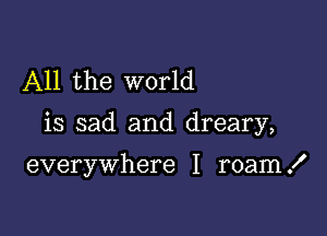 All the world

is sad and dreary,

everywhere I roam .I'