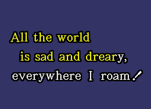 All the world

is sad and dreary,

everywhere I roam .I'