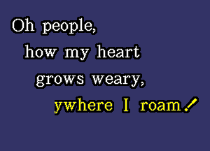 Oh people,

how my heart
grows weary,

ywhere I roam .I'